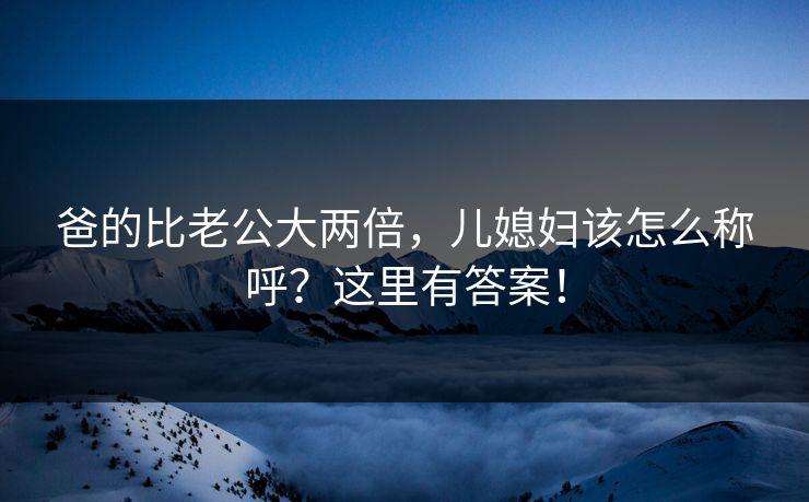 爸的比老公大两倍，儿媳妇该怎么称呼？这里有答案！