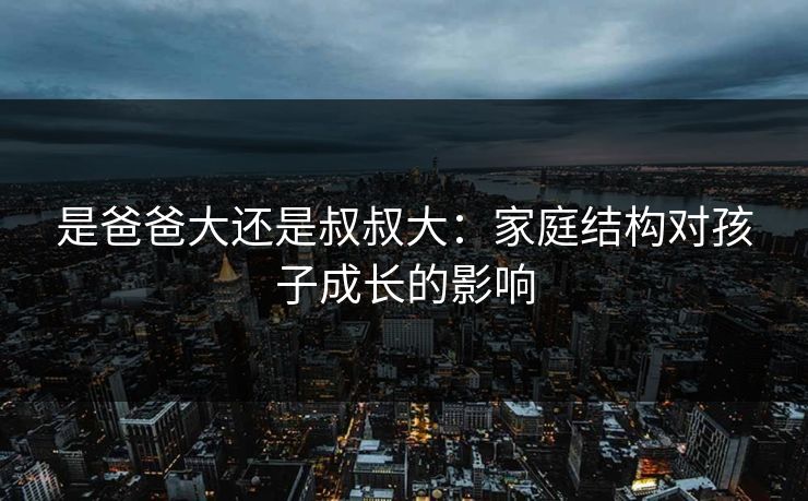 是爸爸大还是叔叔大：家庭结构对孩子成长的影响