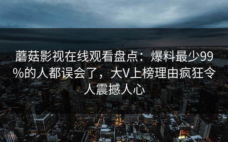 蘑菇影视在线观看盘点：爆料最少99%的人都误会了，大V上榜理由疯狂令人震撼人心