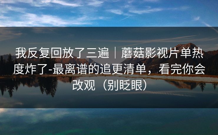 我反复回放了三遍|蘑菇影视片单热度炸了-最离谱的追更清单,看完你会改观(别眨眼) 我反复回放了三遍|蘑菇影视片单热度炸了-最离谱的追更清单,看完你会改观(别眨眼)