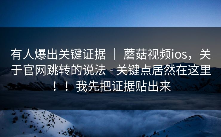 有人爆出关键证据 | 蘑菇视频ios,关于官网跳转的说法 - 关键点居然在这里!!我先把证据贴出来 有人爆出关键证据 | 蘑菇视频ios,关于官网跳转的说法 - 关键点居然在这里!!我先把证据贴出来