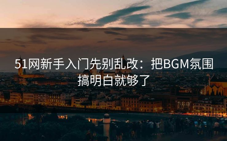51网新手入门先别乱改：把BGM氛围搞明白就够了
