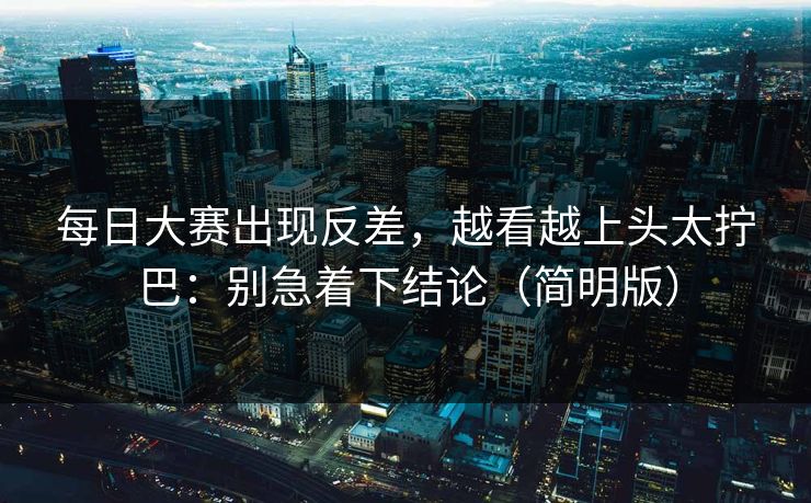 每日大赛出现反差，越看越上头太拧巴：别急着下结论（简明版）