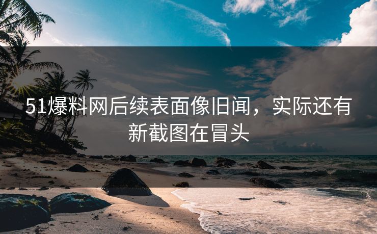 51爆料网后续表面像旧闻，实际还有新截图在冒头