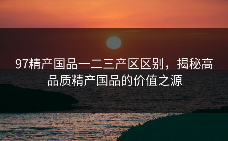 97精产国品一二三产区区别，揭秘高品质精产国品的价值之源