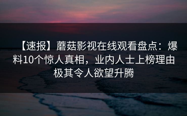 【速报】蘑菇影视在线观看盘点：爆料10个惊人真相，业内人士上榜理由极其令人欲望升腾