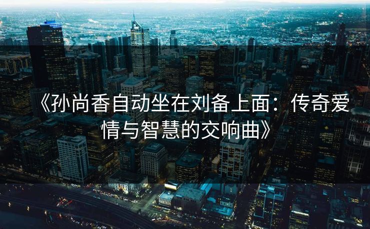《孙尚香自动坐在刘备上面：传奇爱情与智慧的交响曲》