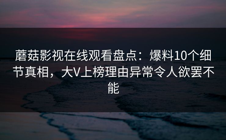 蘑菇影视在线观看盘点：爆料10个细节真相，大V上榜理由异常令人欲罢不能
