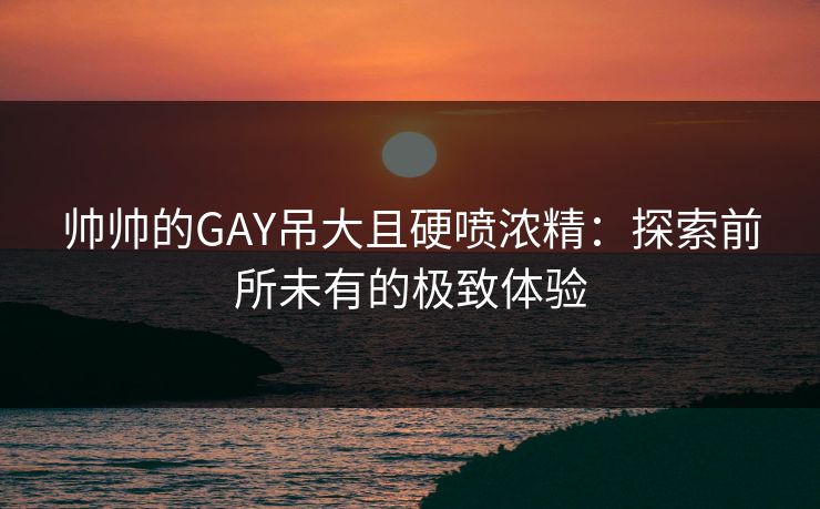 帅帅的GAY吊大且硬喷浓精：探索前所未有的极致体验