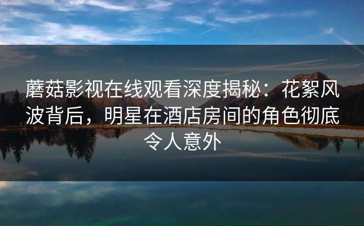 蘑菇影视在线观看深度揭秘：花絮风波背后，明星在酒店房间的角色彻底令人意外