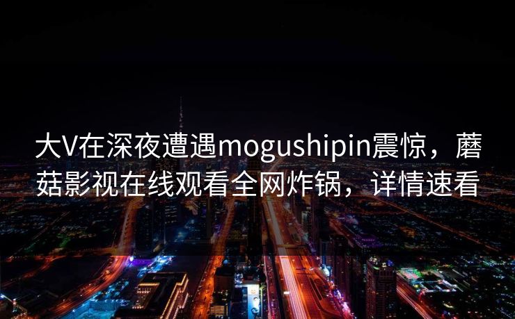大V在深夜遭遇mogushipin震惊，蘑菇影视在线观看全网炸锅，详情速看
