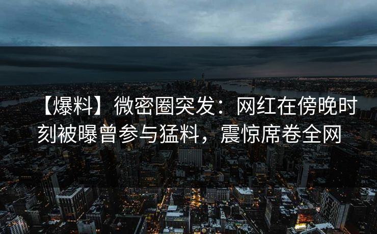 【爆料】微密圈突发：网红在傍晚时刻被曝曾参与猛料，震惊席卷全网