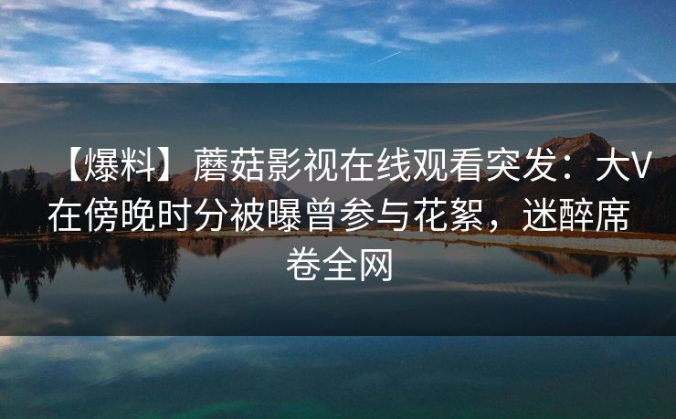 【爆料】蘑菇影视在线观看突发：大V在傍晚时分被曝曾参与花絮，迷醉席卷全网
