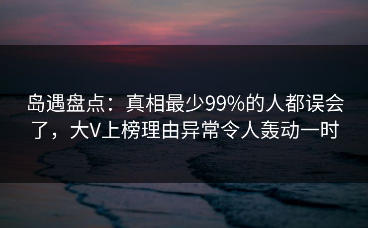 岛遇盘点:真相最少99%的人都误会了,大V上榜理由异常令人轰动一时 岛遇盘点:真相最少99%的人都误会了,大V上榜理由异常令人轰动一时