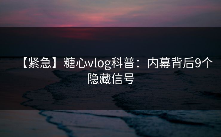 【紧急】糖心vlog科普：内幕背后9个隐藏信号