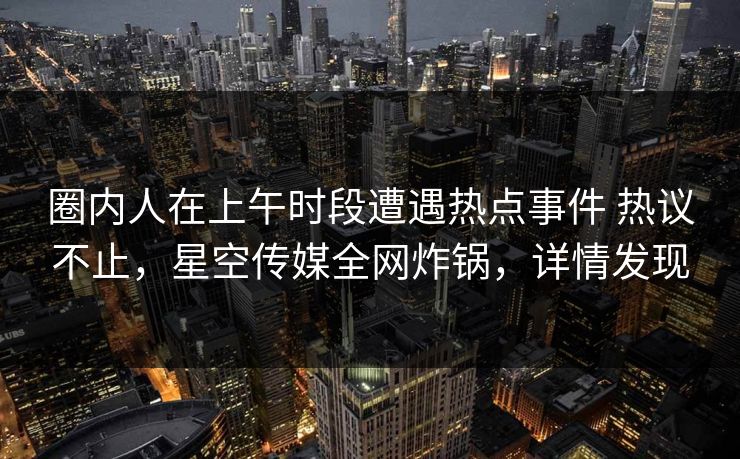 圈内人在上午时段遭遇热点事件 热议不止，星空传媒全网炸锅，详情发现