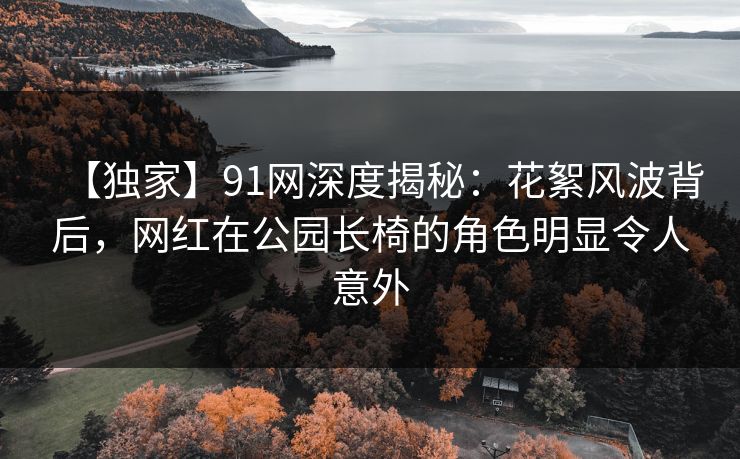 【独家】91网深度揭秘：花絮风波背后，网红在公园长椅的角色明显令人意外