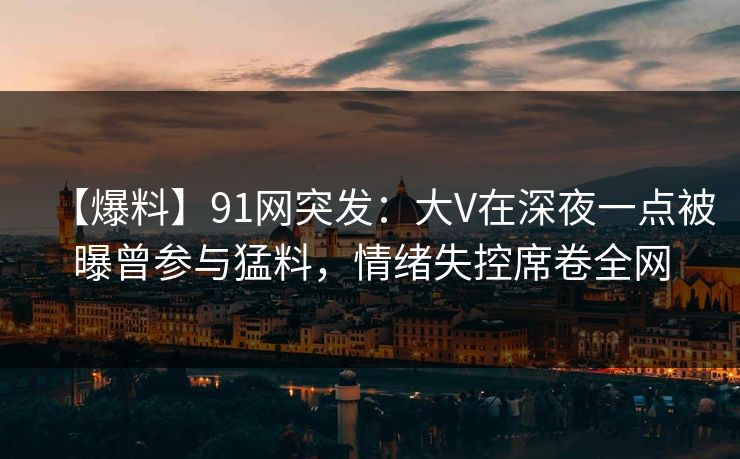 【爆料】91网突发：大V在深夜一点被曝曾参与猛料，情绪失控席卷全网