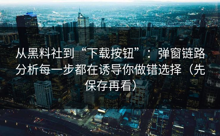 从黑料社到“下载按钮”：弹窗链路分析每一步都在诱导你做错选择（先保存再看）