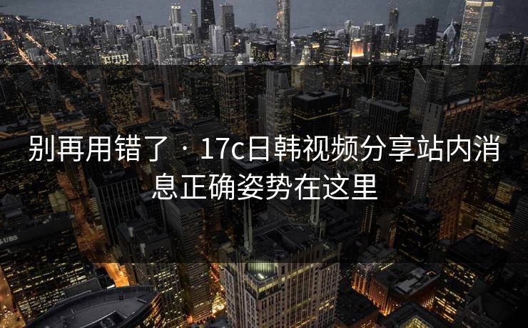 别再用错了 · 17c日韩视频分享站内消息正确姿势在这里