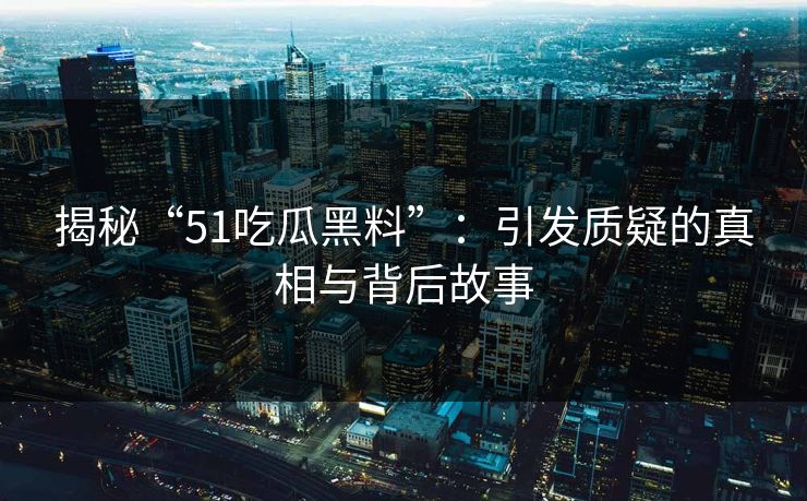 揭秘“51吃瓜黑料”：引发质疑的真相与背后故事